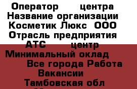 Оператор Call-центра › Название организации ­ Косметик Люкс, ООО › Отрасль предприятия ­ АТС, call-центр › Минимальный оклад ­ 25 000 - Все города Работа » Вакансии   . Тамбовская обл.,Моршанск г.